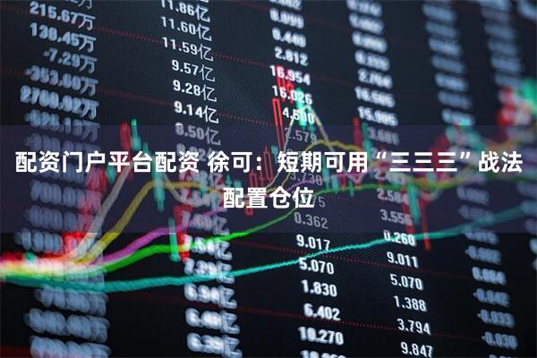 配资门户平台配资 徐可：短期可用“三三三”战法配置仓位