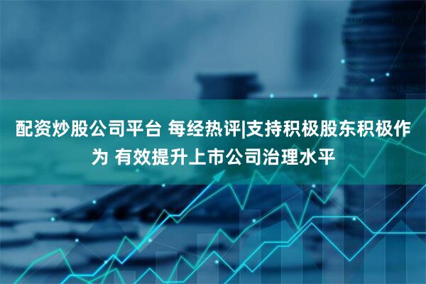 配资炒股公司平台 每经热评|支持积极股东积极作为 有效提升上市公司治理水平