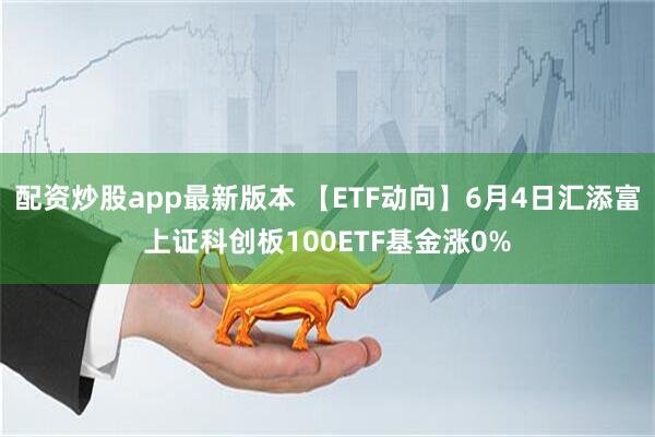 配资炒股app最新版本 【ETF动向】6月4日汇添富上证科创板100ETF基金涨0%