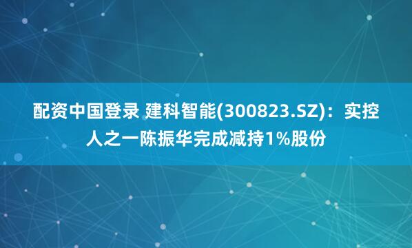 配资中国登录 建科智能(300823.SZ)：实控人之一陈振华完成减持1%股份
