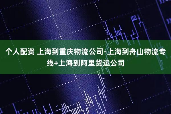 个人配资 上海到重庆物流公司-上海到舟山物流专线+上海到阿里货运公司