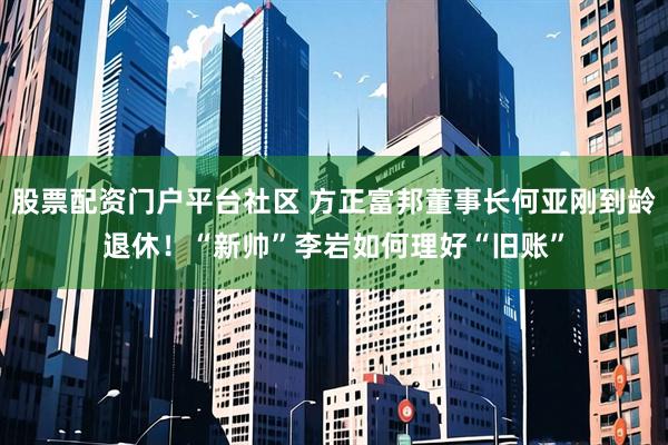 股票配资门户平台社区 方正富邦董事长何亚刚到龄退休！“新帅”李岩如何理好“旧账”