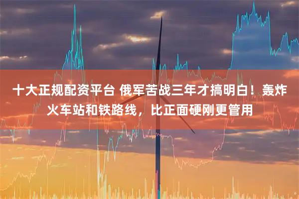 十大正规配资平台 俄军苦战三年才搞明白！轰炸火车站和铁路线，比正面硬刚更管用