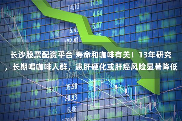 长沙股票配资平台 寿命和咖啡有关！13年研究，长期喝咖啡人群，患肝硬化或肝癌风险显著降低
