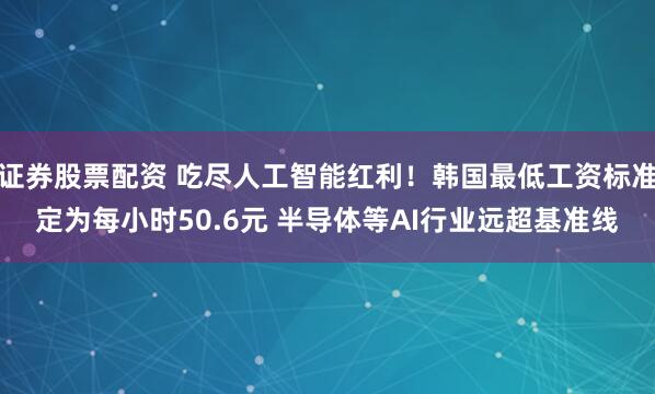 证券股票配资 吃尽人工智能红利！韩国最低工资标准定为每小时50.6元 半导体等AI行业远超基准线