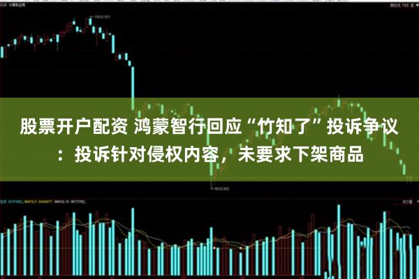股票开户配资 鸿蒙智行回应“竹知了”投诉争议：投诉针对侵权内容，未要求下架商品