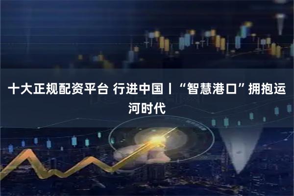 十大正规配资平台 行进中国丨“智慧港口”拥抱运河时代